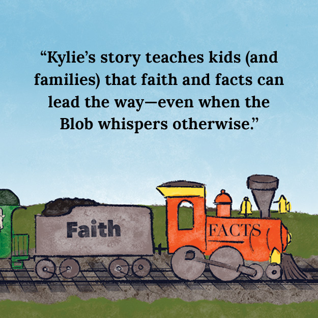 Train with the words Facts written on the engine and Faith written on the first car. Picture reads, "Kylie's story teaches kids (and families) that faith and facts can lead the way--even when the Blob whispers otherwise."
